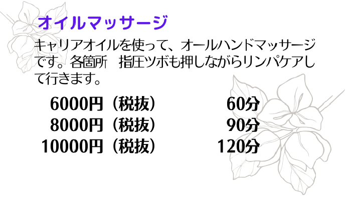 ・オイルマッサージ
キャリアオイルを使って、オールハンドマッサージです。
各箇所　指圧ツボも押しながらリンパケアして行きます。
60分　6000円（税抜）
90分　8000円（税抜）
120分　10000円（税抜）
